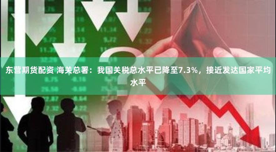 东营期货配资 海关总署：我国关税总水平已降至7.3%，接近发达国家平均水平