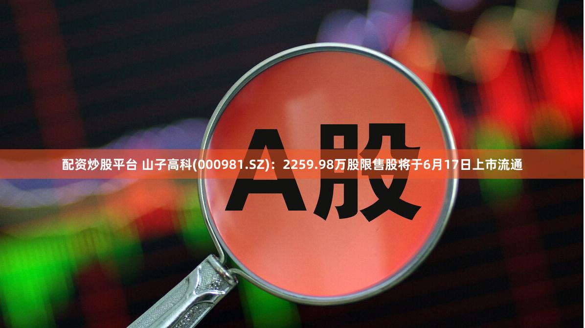 配资炒股平台 山子高科(000981.SZ)：2259.98万股限售股将于6月17日上市流通