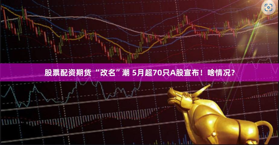 股票配资期货 “改名”潮 5月超70只A股宣布！啥情况？