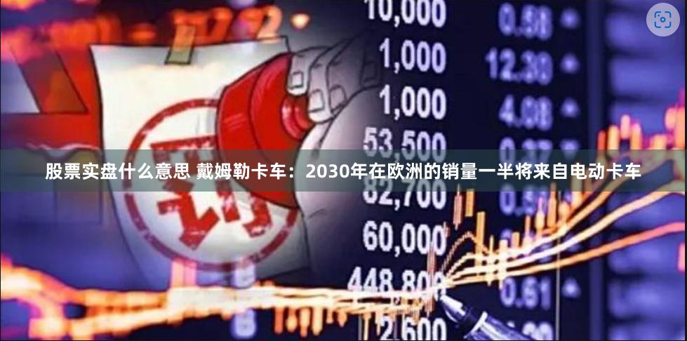 股票实盘什么意思 戴姆勒卡车：2030年在欧洲的销量一半将来自电动卡车