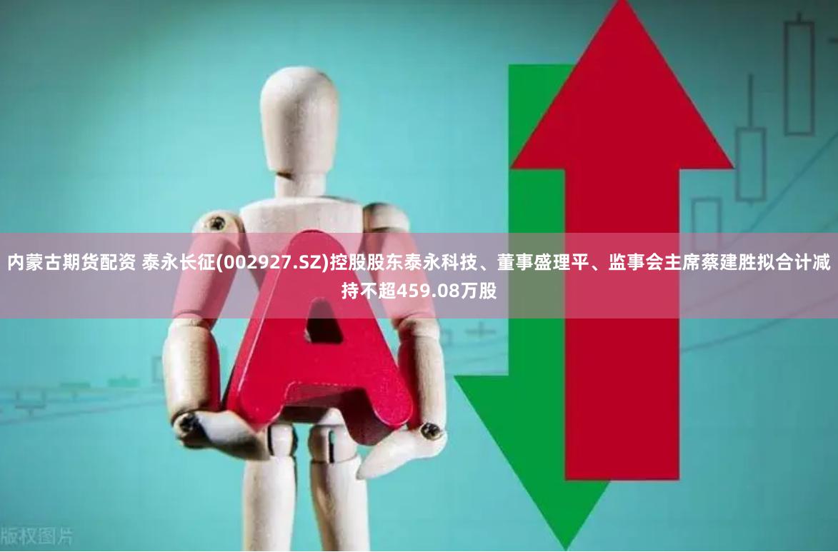 内蒙古期货配资 泰永长征(002927.SZ)控股股东泰永科技、董事盛理平、监事会主席蔡建胜拟合计减持不超459.08万股