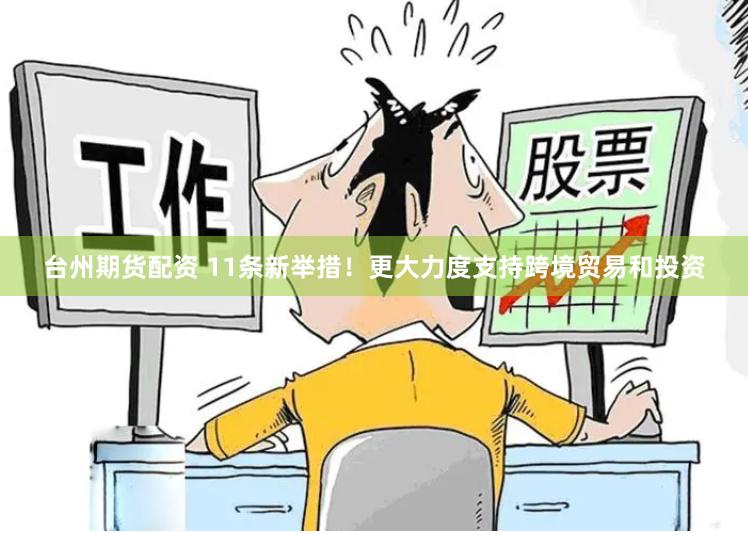 台州期货配资 11条新举措！更大力度支持跨境贸易和投资