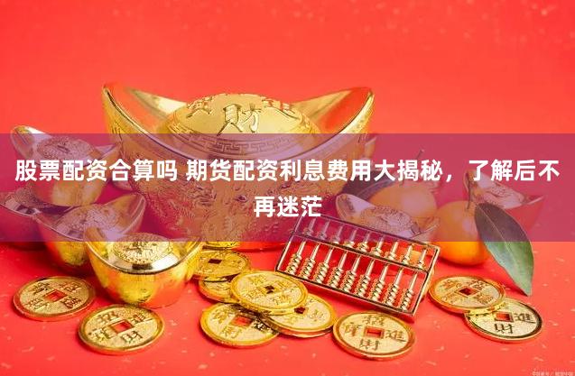 股票配资合算吗 期货配资利息费用大揭秘，了解后不再迷茫