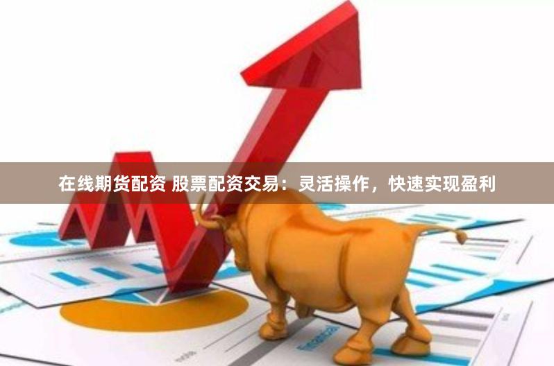 在线期货配资 股票配资交易：灵活操作，快速实现盈利