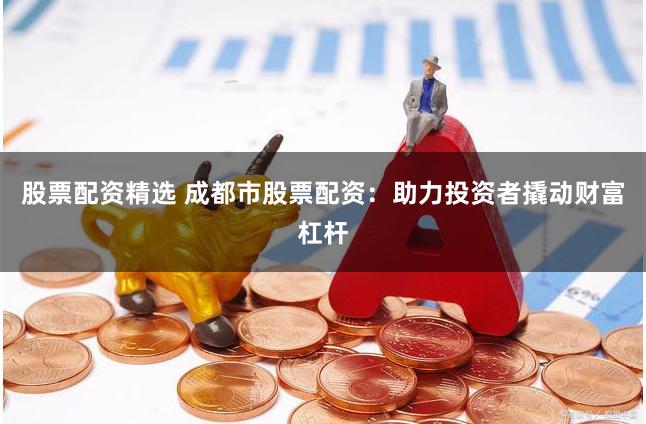 股票配资精选 成都市股票配资：助力投资者撬动财富杠杆