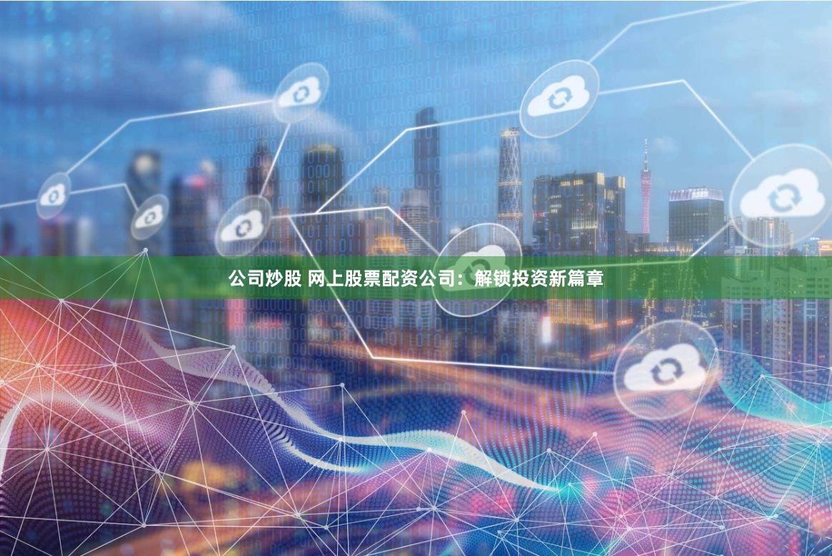 公司炒股 网上股票配资公司：解锁投资新篇章