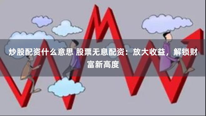 炒股配资什么意思 股票无息配资：放大收益，解锁财富新高度