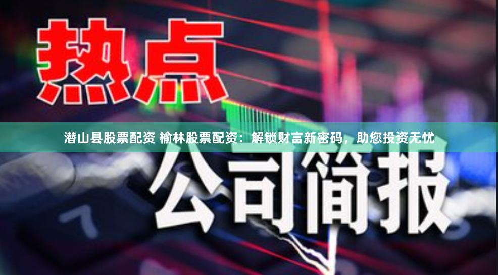潜山县股票配资 榆林股票配资：解锁财富新密码，助您投资无忧