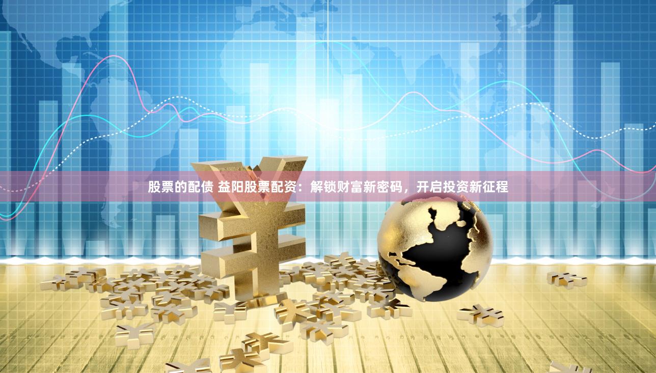 股票的配债 益阳股票配资：解锁财富新密码，开启投资新征程