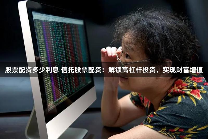 股票配资多少利息 信托股票配资：解锁高杠杆投资，实现财富增值