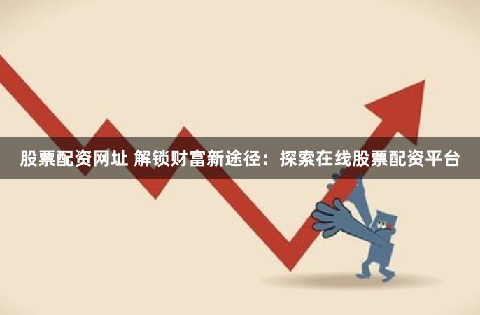 股票配资网址 解锁财富新途径：探索在线股票配资平台